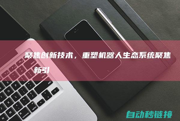 聚焦创新技术，重塑机器人生态系统 (聚焦创新引领)